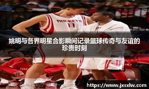姚明与各界明星合影瞬间记录篮球传奇与友谊的珍贵时刻