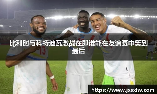 比利时与科特迪瓦激战在即谁能在友谊赛中笑到最后