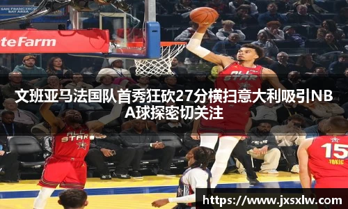 文班亚马法国队首秀狂砍27分横扫意大利吸引NBA球探密切关注